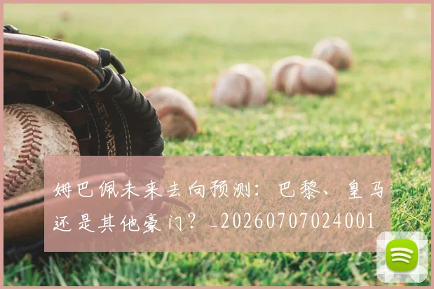 姆巴佩未来去向预测:巴黎、皇马还是其他豪门?_20260707024001