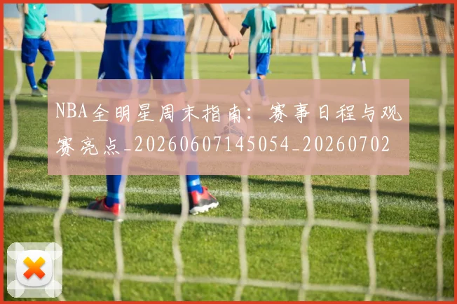 NBA全明星周末指南:赛事日程与观赛亮点_20260607145054_20260702045138