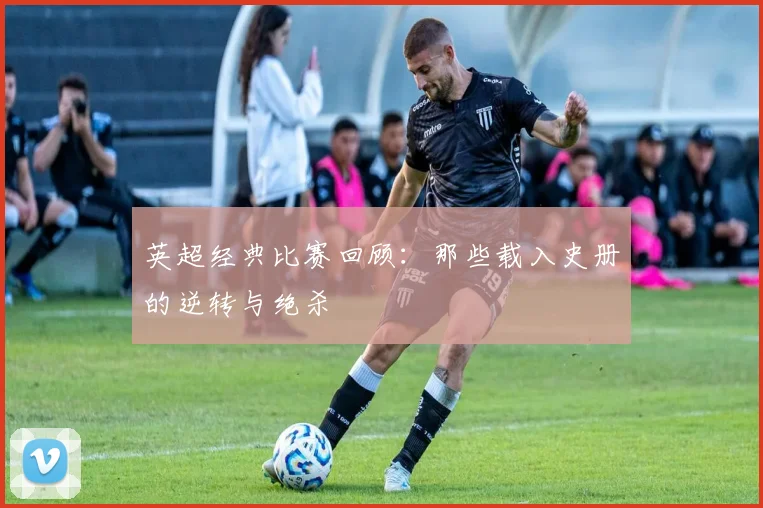英超经典比赛回顾:那些载入史册的逆转与绝杀