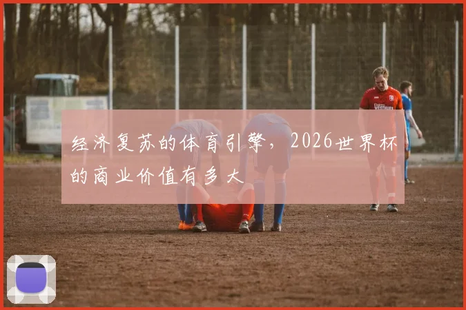 经济复苏的体育引擎,2026世界杯的商业价值有多大