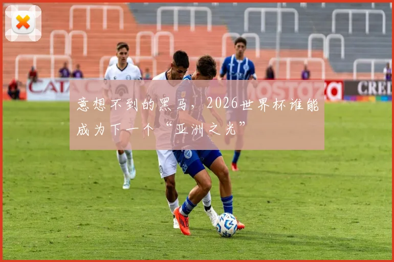 意想不到的黑马，2026世界杯谁能成为下一个“亚洲之光”