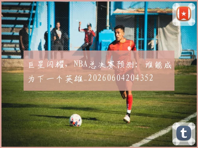 巨星闪耀,NBA总决赛预测:谁能成为下一个英雄_20260604204352