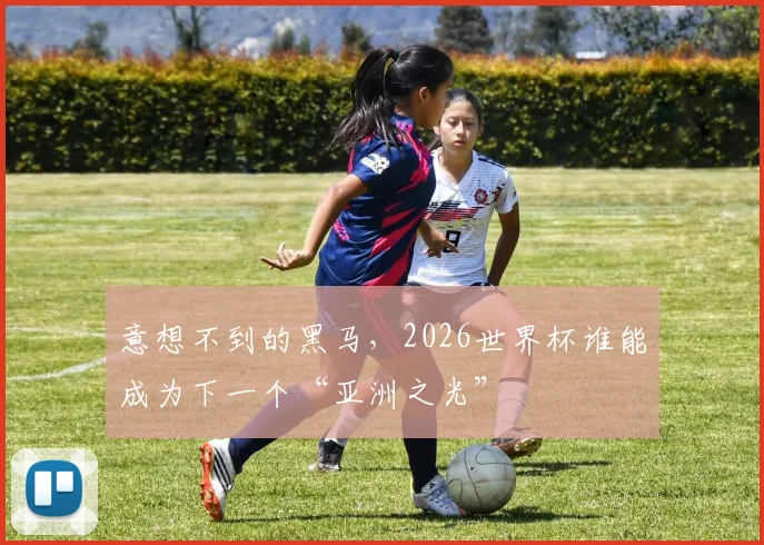 意想不到的黑马，2026世界杯谁能成为下一个“亚洲之光”