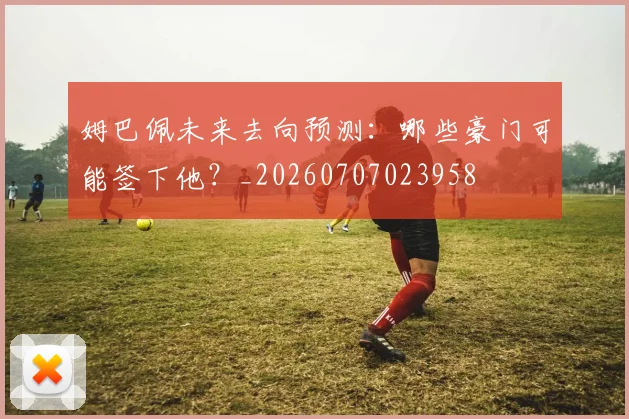 姆巴佩未来去向预测:哪些豪门可能签下他?_20260707023958