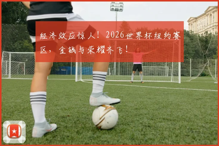 经济效应惊人!2026世界杯纽约赛区,金钱与荣耀齐飞!