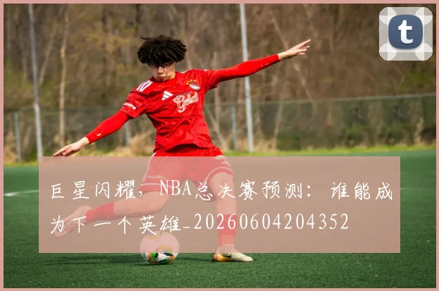 巨星闪耀,NBA总决赛预测:谁能成为下一个英雄_20260604204352