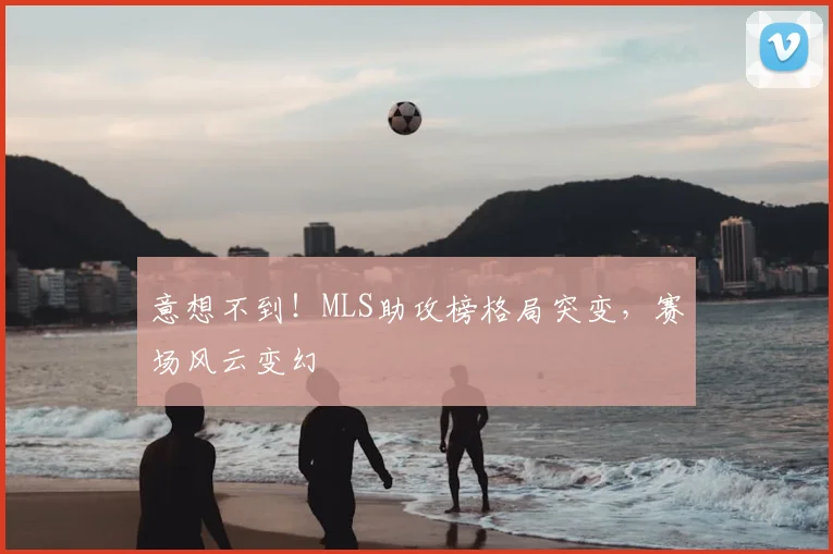 意想不到！MLS助攻榜格局突变，赛场风云变幻