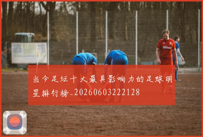 当今足坛十大最具影响力的足球明星排行榜_20260603222128